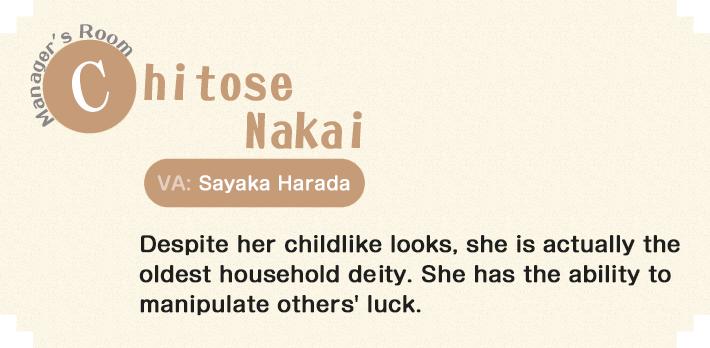 Chitose Nakai Manager's Room Despite her childlike looks, she is actually the oldest household diety. She has the ability to manipulate others' luck. 